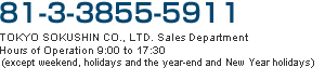 81-3-3855-5911  TOKYO SOKUSHIN CO., LTD. Sales Department Hours of Operation 9:00 to 17:30 (except weekend, holidays and the year-end and New Year holidays)